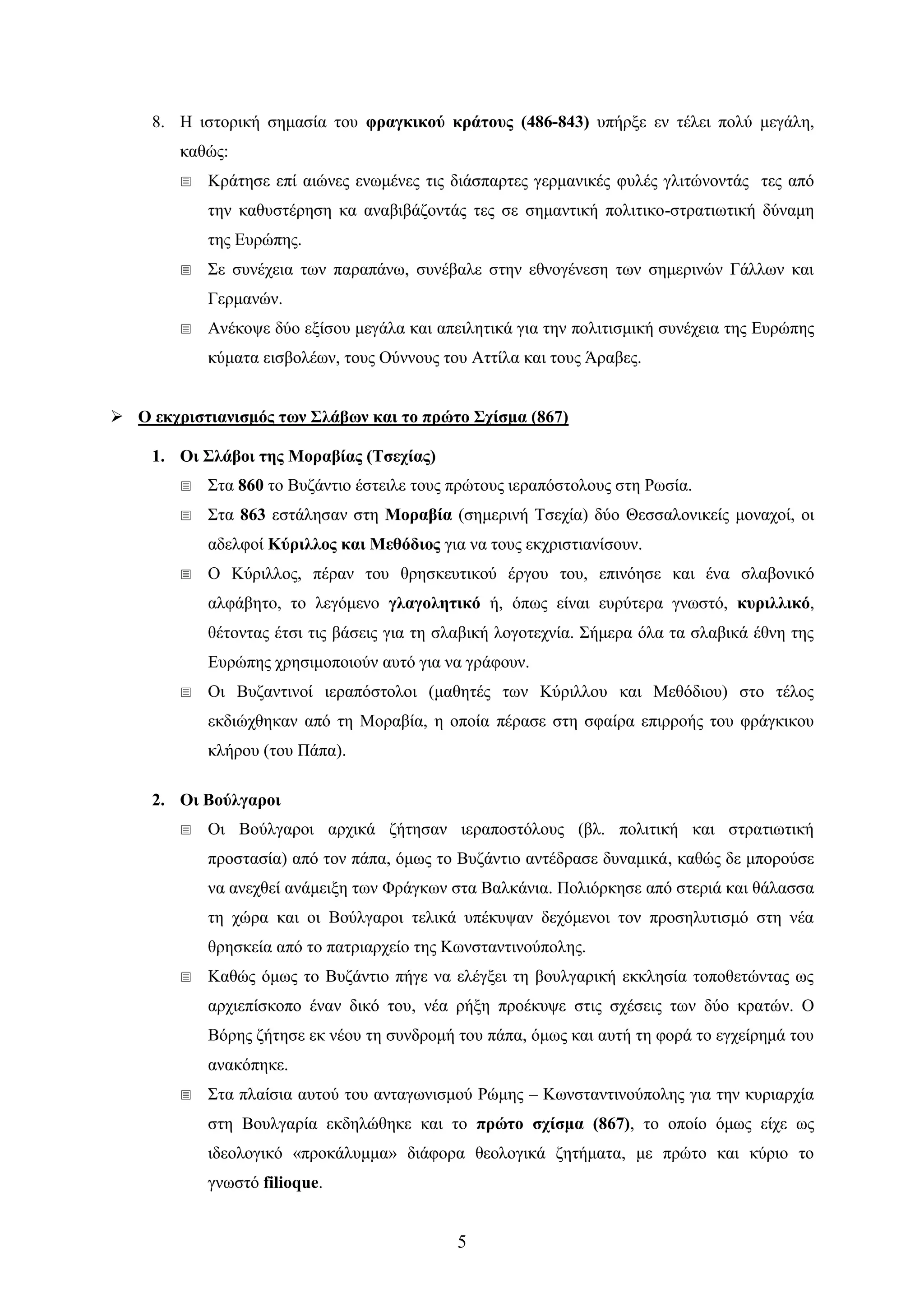 5 
8. Ζ ηζηνξηθή ζεκαζία ηνπ θξαγθηθνύ θξάηνπο (486-843) ππήξμε ελ ηέιεη πνιύ κεγάιε, θαζώο: 
 Κξάηεζε επί αηώλεο ελσκέλεο ηηο δηάζπαξηεο γεξκαληθέο θπιέο γιηηώλνληάο ηεο από ηελ θαζπζηέξεζε θα αλαβηβάδνληάο ηεο ζε ζεκαληηθή πνιηηηθν-ζηξαηησηηθή δύλακε ηεο Δπξώπεο. 
 ΢ε ζπλέρεηα ησλ παξαπάλσ, ζπλέβαιε ζηελ εζλνγέλεζε ησλ ζεκεξηλώλ Γάιισλ θαη Γεξκαλώλ. 
 Αλέθνςε δύν εμίζνπ κεγάια θαη απεηιεηηθά γηα ηελ πνιηηηζκηθή ζπλέρεηα ηεο Δπξώπεο θύκαηα εηζβνιέσλ, ηνπο Ούλλνπο ηνπ Αηηίια θαη ηνπο Άξαβεο. 
 Ο εθρξηζηηαληζκόο ησλ ΢ιάβσλ θαη ην πξώην ΢ρίζκα (867) 
1. Οη ΢ιάβνη ηεο Μνξαβίαο (Σζερίαο) 
 ΢ηα 860 ην Βπδάληην έζηεηιε ηνπο πξώηνπο ηεξαπόζηνινπο ζηε Ρσζία. 
 ΢ηα 863 εζηάιεζαλ ζηε Μνξαβία (ζεκεξηλή Σζερία) δύν Θεζζαινληθείο κνλαρνί, νη αδειθνί Κύξηιινο θαη Μεζόδηνο γηα λα ηνπο εθρξηζηηαλίζνπλ. 
 Ο Κύξηιινο, πέξαλ ηνπ ζξεζθεπηηθνύ έξγνπ ηνπ, επηλόεζε θαη έλα ζιαβνληθό αιθάβεην, ην ιεγόκελν γιαγνιεηηθό ή, όπσο είλαη επξύηεξα γλσζηό, θπξηιιηθό, ζέηνληαο έηζη ηηο βάζεηο γηα ηε ζιαβηθή ινγνηερλία. ΢ήκεξα όια ηα ζιαβηθά έζλε ηεο Δπξώπεο ρξεζηκνπνηνύλ απηό γηα λα γξάθνπλ. 
 Οη Βπδαληηλνί ηεξαπόζηνινη (καζεηέο ησλ Κύξηιινπ θαη Μεζόδηνπ) ζην ηέινο εθδηώρζεθαλ από ηε Μνξαβία, ε νπνία πέξαζε ζηε ζθαίξα επηξξνήο ηνπ θξάγθηθνπ θιήξνπ (ηνπ Πάπα). 
2. Οη Βνύιγαξνη 
 Οη Βνύιγαξνη αξρηθά δήηεζαλ ηεξαπνζηόινπο (βι. πνιηηηθή θαη ζηξαηησηηθή πξνζηαζία) από ηνλ πάπα, όκσο ην Βπδάληην αληέδξαζε δπλακηθά, θαζώο δε κπνξνύζε λα αλερζεί αλάκεημε ησλ Φξάγθσλ ζηα Βαιθάληα. Πνιηόξθεζε από ζηεξηά θαη ζάιαζζα ηε ρώξα θαη νη Βνύιγαξνη ηειηθά ππέθπςαλ δερόκελνη ηνλ πξνζειπηηζκό ζηε λέα ζξεζθεία από ην παηξηαξρείν ηεο Κσλζηαληηλνύπνιεο. 
 Καζώο όκσο ην Βπδάληην πήγε λα ειέγμεη ηε βνπιγαξηθή εθθιεζία ηνπνζεηώληαο σο αξρηεπίζθνπν έλαλ δηθό ηνπ, λέα ξήμε πξνέθπςε ζηηο ζρέζεηο ησλ δύν θξαηώλ. Ο Βόξεο δήηεζε εθ λένπ ηε ζπλδξνκή ηνπ πάπα, όκσο θαη απηή ηε θνξά ην εγρείξεκά ηνπ αλαθόπεθε. 
 ΢ηα πιαίζηα απηνύ ηνπ αληαγσληζκνύ Ρώκεο – Κσλζηαληηλνύπνιεο γηα ηελ θπξηαξρία ζηε Βνπιγαξία εθδειώζεθε θαη ην πξώην ζρίζκα (867), ην νπνίν όκσο είρε σο ηδενινγηθό «πξνθάιπκκα» δηάθνξα ζενινγηθά δεηήκαηα, κε πξώην θαη θύξην ην γλσζηό filioque.  