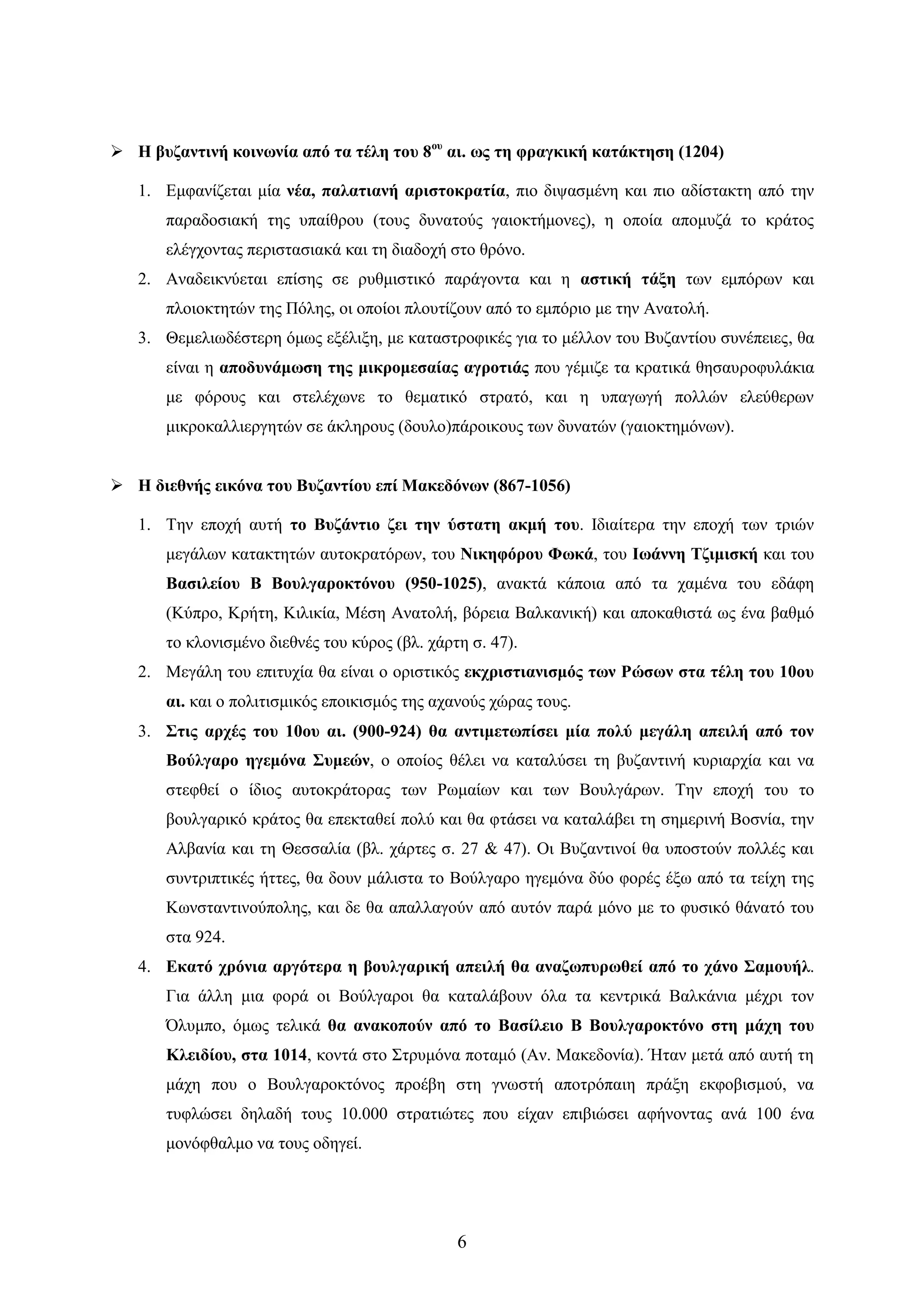 6 
 Ζ βπδαληηλή θνηλσλία από ηα ηέιε ηνπ 8νπ αη. σο ηε θξαγθηθή θαηάθηεζε (1204) 
1. Δκθαλίδεηαη κία λέα, παιαηηαλή αξηζηνθξαηία, πην δηςαζκέλε θαη πην αδίζηαθηε από ηελ παξαδνζηαθή ηεο ππαίζξνπ (ηνπο δπλαηνύο γαηνθηήκνλεο), ε νπνία απνκπδά ην θξάηνο ειέγρνληαο πεξηζηαζηαθά θαη ηε δηαδνρή ζην ζξόλν. 
2. Αλαδεηθλύεηαη επίζεο ζε ξπζκηζηηθό παξάγνληα θαη ε αζηηθή ηάμε ησλ εκπόξσλ θαη πινηνθηεηώλ ηεο Πόιεο, νη νπνίνη πινπηίδνπλ από ην εκπόξην κε ηελ Αλαηνιή. 
3. Θεκειησδέζηεξε όκσο εμέιημε, κε θαηαζηξνθηθέο γηα ην κέιινλ ηνπ Βπδαληίνπ ζπλέπεηεο, ζα είλαη ε απνδπλάκσζε ηεο κηθξνκεζαίαο αγξνηηάο πνπ γέκηδε ηα θξαηηθά ζεζαπξνθπιάθηα κε θόξνπο θαη ζηειέρσλε ην ζεκαηηθό ζηξαηό, θαη ε ππαγσγή πνιιώλ ειεύζεξσλ κηθξνθαιιηεξγεηώλ ζε άθιεξνπο (δνπιν)πάξνηθνπο ησλ δπλαηώλ (γαηνθηεκόλσλ). 
 Ζ δηεζλήο εηθόλα ηνπ Βπδαληίνπ επί Μαθεδόλσλ (867-1056) 
1. Σελ επνρή απηή ην Βπδάληην δεη ηελ ύζηαηε αθκή ηνπ. Ηδηαίηεξα ηελ επνρή ησλ ηξηώλ κεγάισλ θαηαθηεηώλ απηνθξαηόξσλ, ηνπ Νηθεθόξνπ Φσθά, ηνπ Ησάλλε Σδηκηζθή θαη ηνπ Βαζηιείνπ Β Βνπιγαξνθηόλνπ (950-1025), αλαθηά θάπνηα από ηα ρακέλα ηνπ εδάθε (Κύπξν, Κξήηε, Κηιηθία, Μέζε Αλαηνιή, βόξεηα Βαιθαληθή) θαη απνθαζηζηά σο έλα βαζκό ην θινληζκέλν δηεζλέο ηνπ θύξνο (βι. ράξηε ζ. 47). 
2. Μεγάιε ηνπ επηηπρία ζα είλαη ν νξηζηηθόο εθρξηζηηαληζκόο ησλ Ρώζσλ ζηα ηέιε ηνπ 10νπ αη. θαη ν πνιηηηζκηθόο επνηθηζκόο ηεο αραλνύο ρώξαο ηνπο. 
3. ΢ηηο αξρέο ηνπ 10νπ αη. (900-924) ζα αληηκεησπίζεη κία πνιύ κεγάιε απεηιή από ηνλ Βνύιγαξν εγεκόλα ΢πκεώλ, ν νπνίνο ζέιεη λα θαηαιύζεη ηε βπδαληηλή θπξηαξρία θαη λα ζηεθζεί ν ίδηνο απηνθξάηνξαο ησλ Ρσκαίσλ θαη ησλ Βνπιγάξσλ. Σελ επνρή ηνπ ην βνπιγαξηθό θξάηνο ζα επεθηαζεί πνιύ θαη ζα θηάζεη λα θαηαιάβεη ηε ζεκεξηλή Βνζλία, ηελ Αιβαλία θαη ηε Θεζζαιία (βι. ράξηεο ζ. 27 & 47). Οη Βπδαληηλνί ζα ππνζηνύλ πνιιέο θαη ζπληξηπηηθέο ήηηεο, ζα δνπλ κάιηζηα ην Βνύιγαξν εγεκόλα δύν θνξέο έμσ από ηα ηείρε ηεο Κσλζηαληηλνύπνιεο, θαη δε ζα απαιιαγνύλ από απηόλ παξά κόλν κε ην θπζηθό ζάλαηό ηνπ ζηα 924. 
4. Δθαηό ρξόληα αξγόηεξα ε βνπιγαξηθή απεηιή ζα αλαδσππξσζεί από ην ράλν ΢ακνπήι. Γηα άιιε κηα θνξά νη Βνύιγαξνη ζα θαηαιάβνπλ όια ηα θεληξηθά Βαιθάληα κέρξη ηνλ ΋ιπκπν, όκσο ηειηθά ζα αλαθνπνύλ από ην Βαζίιεην Β Βνπιγαξνθηόλν ζηε κάρε ηνπ Κιεηδίνπ, ζηα 1014, θνληά ζην ΢ηξπκόλα πνηακό (Αλ. Μαθεδνλία). Ήηαλ κεηά από απηή ηε κάρε πνπ ν Βνπιγαξνθηόλνο πξνέβε ζηε γλσζηή απνηξόπαηε πξάμε εθθνβηζκνύ, λα ηπθιώζεη δειαδή ηνπο 10.000 ζηξαηηώηεο πνπ είραλ επηβηώζεη αθήλνληαο αλά 100 έλα κνλόθζαικν λα ηνπο νδεγεί.  