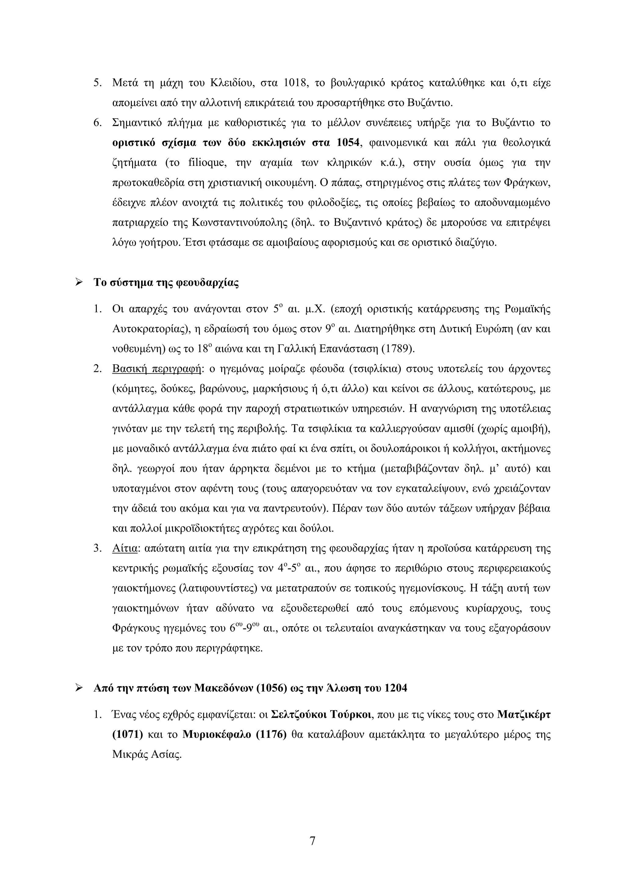 7 
5. Μεηά ηε κάρε ηνπ Κιεηδίνπ, ζηα 1018, ην βνπιγαξηθό θξάηνο θαηαιύζεθε θαη ό,ηη είρε απνκείλεη από ηελ αιινηηλή επηθξάηεηά ηνπ πξνζαξηήζεθε ζην Βπδάληην. 
6. ΢εκαληηθό πιήγκα κε θαζνξηζηηθέο γηα ην κέιινλ ζπλέπεηεο ππήξμε γηα ην Βπδάληην ην νξηζηηθό ζρίζκα ησλ δύν εθθιεζηώλ ζηα 1054, θαηλνκεληθά θαη πάιη γηα ζενινγηθά δεηήκαηα (ην filioque, ηελ αγακία ησλ θιεξηθώλ θ.ά.), ζηελ νπζία όκσο γηα ηελ πξσηνθαζεδξία ζηε ρξηζηηαληθή νηθνπκέλε. Ο πάπαο, ζηεξηγκέλνο ζηηο πιάηεο ησλ Φξάγθσλ, έδεηρλε πιένλ αλνηρηά ηηο πνιηηηθέο ηνπ θηινδνμίεο, ηηο νπνίεο βεβαίσο ην απνδπλακσκέλν παηξηαξρείν ηεο Κσλζηαληηλνύπνιεο (δει. ην Βπδαληηλό θξάηνο) δε κπνξνύζε λα επηηξέςεη ιόγσ γνήηξνπ. Έηζη θηάζακε ζε ακνηβαίνπο αθνξηζκνύο θαη ζε νξηζηηθό δηαδύγην. 
 Σν ζύζηεκα ηεο θενπδαξρίαο 
1. Οη απαξρέο ηνπ αλάγνληαη ζηνλ 5ν αη. κ.Χ. (επνρή νξηζηηθήο θαηάξξεπζεο ηεο Ρσκατθήο Απηνθξαηνξίαο), ε εδξαίσζή ηνπ όκσο ζηνλ 9ν αη. Γηαηεξήζεθε ζηε Γπηηθή Δπξώπε (αλ θαη λνζεπκέλε) σο ην 18ν αηώλα θαη ηε Γαιιηθή Δπαλάζηαζε (1789). 
2. Βαζηθή πεξηγξαθή: ν εγεκόλαο κνίξαδε θένπδα (ηζηθιίθηα) ζηνπο ππνηειείο ηνπ άξρνληεο (θόκεηεο, δνύθεο, βαξώλνπο, καξθήζηνπο ή ό,ηη άιιν) θαη θείλνη ζε άιινπο, θαηώηεξνπο, κε αληάιιαγκα θάζε θνξά ηελ παξνρή ζηξαηησηηθώλ ππεξεζηώλ. Ζ αλαγλώξηζε ηεο ππνηέιεηαο γηλόηαλ κε ηελ ηειεηή ηεο πεξηβνιήο. Σα ηζηθιίθηα ηα θαιιηεξγνύζαλ ακηζζί (ρσξίο ακνηβή), κε κνλαδηθό αληάιιαγκα έλα πηάην θαί θη έλα ζπίηη, νη δνπινπάξνηθνη ή θνιιήγνη, αθηήκνλεο δει. γεσξγνί πνπ ήηαλ άξξεθηα δεκέλνη κε ην θηήκα (κεηαβηβάδνληαλ δει. κ’ απηό) θαη ππνηαγκέλνη ζηνλ αθέληε ηνπο (ηνπο απαγνξεπόηαλ λα ηνλ εγθαηαιείςνπλ, ελώ ρξεηάδνληαλ ηελ άδεηά ηνπ αθόκα θαη γηα λα παληξεπηνύλ). Πέξαλ ησλ δύν απηώλ ηάμεσλ ππήξραλ βέβαηα θαη πνιινί κηθξντδηνθηήηεο αγξόηεο θαη δνύινη. 
3. Αίηηα: απώηαηε αηηία γηα ηελ επηθξάηεζε ηεο θενπδαξρίαο ήηαλ ε πξντνύζα θαηάξξεπζε ηεο θεληξηθήο ξσκατθήο εμνπζίαο ηνλ 4ν-5ν αη., πνπ άθεζε ην πεξηζώξην ζηνπο πεξηθεξεηαθνύο γαηνθηήκνλεο (ιαηηθνπληίζηεο) λα κεηαηξαπνύλ ζε ηνπηθνύο εγεκνλίζθνπο. Ζ ηάμε απηή ησλ γαηνθηεκόλσλ ήηαλ αδύλαην λα εμνπδεηεξσζεί από ηνπο επόκελνπο θπξίαξρνπο, ηνπο Φξάγθνπο εγεκόλεο ηνπ 6νπ-9νπ αη., νπόηε νη ηειεπηαίνη αλαγθάζηεθαλ λα ηνπο εμαγνξάζνπλ κε ηνλ ηξόπν πνπ πεξηγξάθηεθε. 
 Από ηελ πηώζε ησλ Μαθεδόλσλ (1056) σο ηελ Άισζε ηνπ 1204 
1. Έλαο λένο ερζξόο εκθαλίδεηαη: νη ΢ειηδνύθνη Σνύξθνη, πνπ κε ηηο λίθεο ηνπο ζην Μαηδηθέξη (1071) θαη ην Μπξηνθέθαιν (1176) ζα θαηαιάβνπλ ακεηάθιεηα ην κεγαιύηεξν κέξνο ηεο Μηθξάο Αζίαο.  