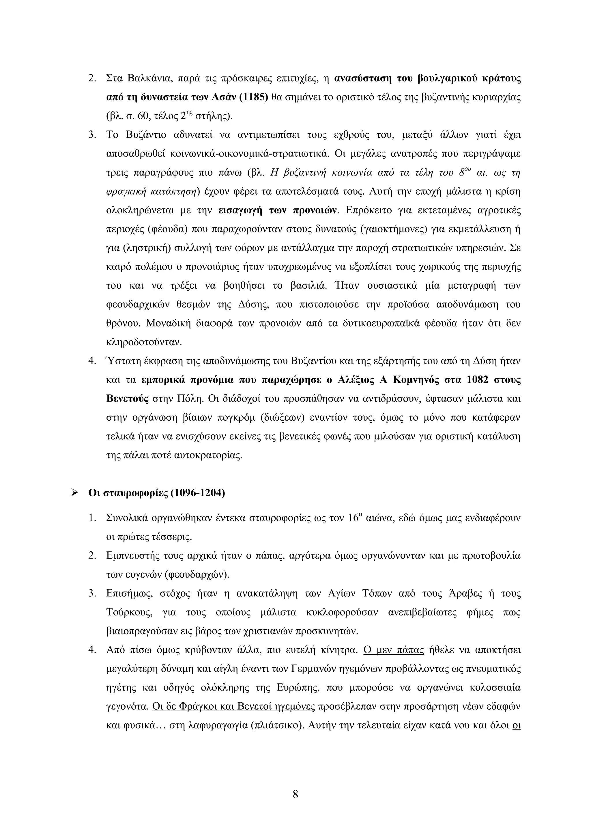 8 
2. ΢ηα Βαιθάληα, παξά ηηο πξόζθαηξεο επηηπρίεο, ε αλαζύζηαζε ηνπ βνπιγαξηθνύ θξάηνπο από ηε δπλαζηεία ησλ Αζάλ (1185) ζα ζεκάλεη ην νξηζηηθό ηέινο ηεο βπδαληηλήο θπξηαξρίαο (βι. ζ. 60, ηέινο 2εο ζηήιεο). 
3. Σν Βπδάληην αδπλαηεί λα αληηκεησπίζεη ηνπο ερζξνύο ηνπ, κεηαμύ άιισλ γηαηί έρεη απνζαζξσζεί θνηλσληθά-νηθνλνκηθά-ζηξαηησηηθά. Οη κεγάιεο αλαηξνπέο πνπ πεξηγξάςακε ηξεηο παξαγξάθνπο πην πάλσ (βι. Η βςδανηηνή θοηνωνία από ηα ηέιε ηος 8ος αη. ωρ ηε θπαγθηθή θαηάθηεζε) έρνπλ θέξεη ηα απνηειέζκαηά ηνπο. Απηή ηελ επνρή κάιηζηα ε θξίζε νινθιεξώλεηαη κε ηελ εηζαγσγή ησλ πξνλνηώλ. Δπξόθεηην γηα εθηεηακέλεο αγξνηηθέο πεξηνρέο (θένπδα) πνπ παξαρσξνύληαλ ζηνπο δπλαηνύο (γαηνθηήκνλεο) γηα εθκεηάιιεπζε ή γηα (ιεζηξηθή) ζπιινγή ησλ θόξσλ κε αληάιιαγκα ηελ παξνρή ζηξαηησηηθώλ ππεξεζηώλ. ΢ε θαηξό πνιέκνπ ν πξνλνηάξηνο ήηαλ ππνρξεσκέλνο λα εμνπιίζεη ηνπο ρσξηθνύο ηεο πεξηνρήο ηνπ θαη λα ηξέμεη λα βνεζήζεη ην βαζηιηά. Ήηαλ νπζηαζηηθά κία κεηαγξαθή ησλ θενπδαξρηθώλ ζεζκώλ ηεο Γύζεο, πνπ πηζηνπνηνύζε ηελ πξντνύζα απνδπλάκσζε ηνπ ζξόλνπ. Μνλαδηθή δηαθνξά ησλ πξνλνηώλ από ηα δπηηθνεπξσπατθά θένπδα ήηαλ όηη δελ θιεξνδνηνύληαλ. 
4. Όζηαηε έθθξαζε ηεο απνδπλάκσζεο ηνπ Βπδαληίνπ θαη ηεο εμάξηεζήο ηνπ από ηε Γύζε ήηαλ θαη ηα εκπνξηθά πξνλόκηα πνπ παξαρώξεζε ν Αιέμηνο Α Κνκλελόο ζηα 1082 ζηνπο Βελεηνύο ζηελ Πόιε. Οη δηάδνρνί ηνπ πξνζπάζεζαλ λα αληηδξάζνπλ, έθηαζαλ κάιηζηα θαη ζηελ νξγάλσζε βίαησλ πνγθξόκ (δηώμεσλ) ελαληίνλ ηνπο, όκσο ην κόλν πνπ θαηάθεξαλ ηειηθά ήηαλ λα εληζρύζνπλ εθείλεο ηηο βελεηηθέο θσλέο πνπ κηινύζαλ γηα νξηζηηθή θαηάιπζε ηεο πάιαη πνηέ απηνθξαηνξίαο. 
 Οη ζηαπξνθνξίεο (1096-1204) 
1. ΢πλνιηθά νξγαλώζεθαλ έληεθα ζηαπξνθνξίεο σο ηνλ 16ν αηώλα, εδώ όκσο καο ελδηαθέξνπλ νη πξώηεο ηέζζεξηο. 
2. Δκπλεπζηήο ηνπο αξρηθά ήηαλ ν πάπαο, αξγόηεξα όκσο νξγαλώλνληαλ θαη κε πξσηνβνπιία ησλ επγελώλ (θενπδαξρώλ). 
3. Δπηζήκσο, ζηόρνο ήηαλ ε αλαθαηάιεςε ησλ Αγίσλ Σόπσλ από ηνπο Άξαβεο ή ηνπο Σνύξθνπο, γηα ηνπο νπνίνπο κάιηζηα θπθινθνξνύζαλ αλεπηβεβαίσηεο θήκεο πσο βηαηνπξαγνύζαλ εηο βάξνο ησλ ρξηζηηαλώλ πξνζθπλεηώλ. 
4. Από πίζσ όκσο θξύβνληαλ άιια, πην επηειή θίλεηξα. Ο κελ πάπαο ήζειε λα απνθηήζεη κεγαιύηεξε δύλακε θαη αίγιε έλαληη ησλ Γεξκαλώλ εγεκόλσλ πξνβάιινληαο σο πλεπκαηηθόο εγέηεο θαη νδεγόο νιόθιεξεο ηεο Δπξώπεο, πνπ κπνξνύζε λα νξγαλώλεη θνινζζηαία γεγνλόηα. Οη δε Φξάγθνη θαη Βελεηνί εγεκόλεο πξνζέβιεπαλ ζηελ πξνζάξηεζε λέσλ εδαθώλ θαη θπζηθά… ζηε ιαθπξαγσγία (πιηάηζηθν). Απηήλ ηελ ηειεπηαία είραλ θαηά λνπ θαη όινη νη  