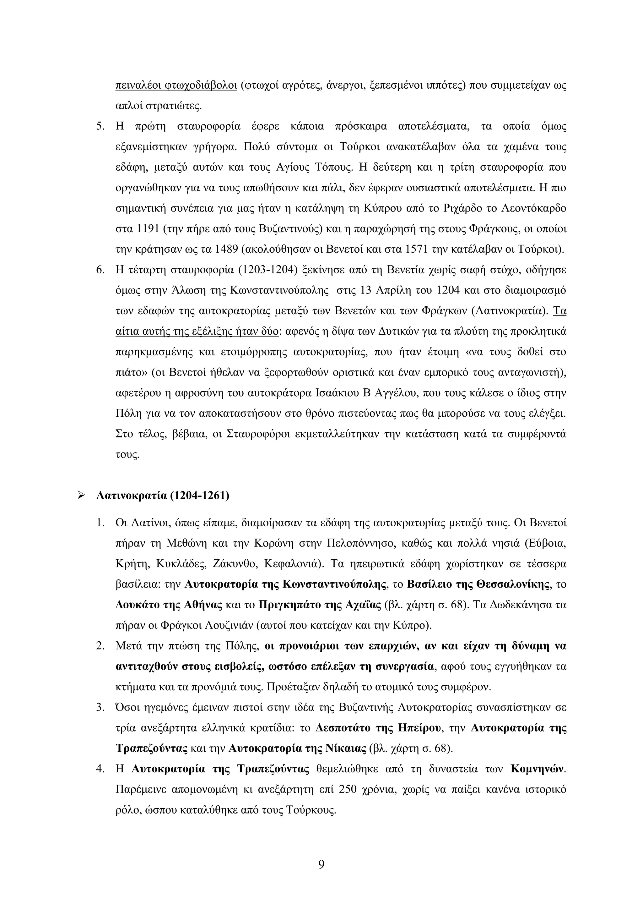 9 
πεηλαιένη θησρνδηάβνινη (θησρνί αγξόηεο, άλεξγνη, μεπεζκέλνη ηππόηεο) πνπ ζπκκεηείραλ σο απινί ζηξαηηώηεο. 
5. Ζ πξώηε ζηαπξνθνξία έθεξε θάπνηα πξόζθαηξα απνηειέζκαηα, ηα νπνία όκσο εμαλεκίζηεθαλ γξήγνξα. Πνιύ ζύληνκα νη Σνύξθνη αλαθαηέιαβαλ όια ηα ρακέλα ηνπο εδάθε, κεηαμύ απηώλ θαη ηνπο Αγίνπο Σόπνπο. Ζ δεύηεξε θαη ε ηξίηε ζηαπξνθνξία πνπ νξγαλώζεθαλ γηα λα ηνπο απσζήζνπλ θαη πάιη, δελ έθεξαλ νπζηαζηηθά απνηειέζκαηα. Ζ πην ζεκαληηθή ζπλέπεηα γηα καο ήηαλ ε θαηάιεςε ηε Κύπξνπ από ην Ρηράξδν ην Λενληόθαξδν ζηα 1191 (ηελ πήξε από ηνπο Βπδαληηλνύο) θαη ε παξαρώξεζή ηεο ζηνπο Φξάγθνπο, νη νπνίνη ηελ θξάηεζαλ σο ηα 1489 (αθνινύζεζαλ νη Βελεηνί θαη ζηα 1571 ηελ θαηέιαβαλ νη Σνύξθνη). 
6. Ζ ηέηαξηε ζηαπξνθνξία (1203-1204) μεθίλεζε από ηε Βελεηία ρσξίο ζαθή ζηόρν, νδήγεζε όκσο ζηελ Άισζε ηεο Κσλζηαληηλνύπνιεο ζηηο 13 Απξίιε ηνπ 1204 θαη ζην δηακνηξαζκό ησλ εδαθώλ ηεο απηνθξαηνξίαο κεηαμύ ησλ Βελεηώλ θαη ησλ Φξάγθσλ (Λαηηλνθξαηία). Σα αίηηα απηήο ηεο εμέιημεο ήηαλ δύν: αθελόο ε δίςα ησλ Γπηηθώλ γηα ηα πινύηε ηεο πξνθιεηηθά παξεθκαζκέλεο θαη εηνηκόξξνπεο απηνθξαηνξίαο, πνπ ήηαλ έηνηκε «λα ηνπο δνζεί ζην πηάην» (νη Βελεηνί ήζειαλ λα μεθνξησζνύλ νξηζηηθά θαη έλαλ εκπνξηθό ηνπο αληαγσληζηή), αθεηέξνπ ε αθξνζύλε ηνπ απηνθξάηνξα Ηζαάθηνπ Β Αγγέινπ, πνπ ηνπο θάιεζε ν ίδηνο ζηελ Πόιε γηα λα ηνλ απνθαηαζηήζνπλ ζην ζξόλν πηζηεύνληαο πσο ζα κπνξνύζε λα ηνπο ειέγμεη. ΢ην ηέινο, βέβαηα, νη ΢ηαπξνθόξνη εθκεηαιιεύηεθαλ ηελ θαηάζηαζε θαηά ηα ζπκθέξνληά ηνπο. 
 Λαηηλνθξαηία (1204-1261) 
1. Οη Λαηίλνη, όπσο είπακε, δηακνίξαζαλ ηα εδάθε ηεο απηνθξαηνξίαο κεηαμύ ηνπο. Οη Βελεηνί πήξαλ ηε Μεζώλε θαη ηελ Κνξώλε ζηελ Πεινπόλλεζν, θαζώο θαη πνιιά λεζηά (Δύβνηα, Κξήηε, Κπθιάδεο, Εάθπλζν, Κεθαινληά). Σα επεηξσηηθά εδάθε ρσξίζηεθαλ ζε ηέζζεξα βαζίιεηα: ηελ Απηνθξαηνξία ηεο Κσλζηαληηλνύπνιεο, ην Βαζίιεην ηεο Θεζζαινλίθεο, ην Γνπθάην ηεο Αζήλαο θαη ην Πξηγθεπάην ηεο Αραΐαο (βι. ράξηε ζ. 68). Σα Γσδεθάλεζα ηα πήξαλ νη Φξάγθνη Λνπδηληάλ (απηνί πνπ θαηείραλ θαη ηελ Κύπξν). 
2. Μεηά ηελ πηώζε ηεο Πόιεο, νη πξνλνηάξηνη ησλ επαξρηώλ, αλ θαη είραλ ηε δύλακε λα αληηηαρζνύλ ζηνπο εηζβνιείο, σζηόζν επέιεμαλ ηε ζπλεξγαζία, αθνύ ηνπο εγγπήζεθαλ ηα θηήκαηα θαη ηα πξνλόκηά ηνπο. Πξνέηαμαλ δειαδή ην αηνκηθό ηνπο ζπκθέξνλ. 
3. ΋ζνη εγεκόλεο έκεηλαλ πηζηνί ζηελ ηδέα ηεο Βπδαληηλήο Απηνθξαηνξίαο ζπλαζπίζηεθαλ ζε ηξία αλεμάξηεηα ειιεληθά θξαηίδηα: ην Γεζπνηάην ηεο Ζπείξνπ, ηελ Απηνθξαηνξία ηεο Σξαπεδνύληαο θαη ηελ Απηνθξαηνξία ηεο Νίθαηαο (βι. ράξηε ζ. 68). 
4. Ζ Απηνθξαηνξία ηεο Σξαπεδνύληαο ζεκειηώζεθε από ηε δπλαζηεία ησλ Κνκλελώλ. Παξέκεηλε απνκνλσκέλε θη αλεμάξηεηε επί 250 ρξόληα, ρσξίο λα παίμεη θαλέλα ηζηνξηθό ξόιν, ώζπνπ θαηαιύζεθε από ηνπο Σνύξθνπο.  