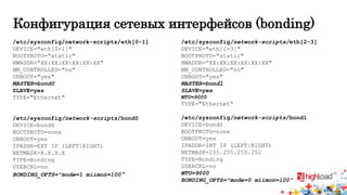 Конфигурация сетевых интерфейсов (bonding) 
/etc/sysconfig/network-scripts/eth[0-1] 
DEVICE="eth[0-1]" 
BOOTPROTO="static" 
HWADDR=“XX:XX:XX:XX:XX:XX" 
NM_CONTROLLED="no" 
ONBOOT="yes" 
MASTER=bond0 
SLAVE=yes 
TYPE="Ethernet" 
/etc/sysconfig/network-scripts/bond0 
DEVICE=bond0 
BOOTPROTO=none 
ONBOOT=yes 
IPADDR=EXT IP (LEFT|RIGHT) 
NETMASK=X.X.X.X 
TYPE=Bonding 
USERCRL=no 
BONDING_OPTS="mode=1 miimon=100" 
/etc/sysconfig/network-scripts/eth[2-3] 
DEVICE="eth[2-3]" 
BOOTPROTO="static" 
HWADDR=“XX:XX:XX:XX:XX:XX" 
NM_CONTROLLED="no" 
ONBOOT="yes" 
MASTER=bond1 
SLAVE=yes 
MTU=9000 
TYPE="Ethernet“ 
/etc/sysconfig/network-scripts/bond1 
DEVICE=bond0 
BOOTPROTO=none 
ONBOOT=yes 
IPADDR=INT IP (LEFT|RIGHT) 
NETMASK=255.255.255.252 
TYPE=Bonding 
USERCRL=no 
MTU=9000 
BONDING_OPTS="mode=0 miimon=100" 
 