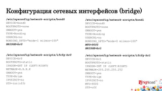 Конфигурация сетевых интерфейсов (bridge) 
/etc/sysconfig/network-scripts/bond0 
DEVICE=bond0 
BOOTPROTO=none 
ONBOOT=yes 
TYPE=Bonding 
USERCRL=no 
BONDING_OPTS="mode=1 miimon=100" 
BRIDGE=br0 
/etc/sysconfig/network-scripts/ifcfg-br0 
DEVICE=br0 
BOOTPROTO=static 
IPADDR=EXT IP (LEFT|RIGHT) 
NETMASK=X.X.X.X 
ONBOOT=yes 
TYPE=Brige 
IPV6INIT=no 
STP=(on|off) 
/etc/sysconfig/network-scripts/bond1 
DEVICE=bond0 
BOOTPROTO=none 
ONBOOT=yes 
TYPE=Bonding 
USERCRL=no 
BONDING_OPTS="mode=0 miimon=100“ 
MTU=9000 
BRIDGE=br1 
/etc/sysconfig/network-scripts/ifcfg-br1 
DEVICE=br1 
BOOTPROTO=static 
IPADDR=INT IP (LEFT|RIGHT) 
NETMASK=255.255.255.252 
ONBOOT=yes 
TYPE=Brige 
IPV6INIT=no 
MTU=9000 
STP=off 
 