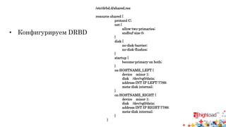 /etc/drbd.d/shared.res 
resource shared { 
protocol C; 
net { 
allow-two-primaries; 
sndbuf-size 0; 
} 
disk { 
no-disk-barrier; 
no-disk-flushes; 
} 
startup { 
become-primary-on both; 
} 
on HOSTNAME_LEFT { 
device minor 1; 
disk /dev/vg0/data; 
address INT IP LEFT:7789; 
meta-disk internal; 
} 
on HOSTNAME_RIGHT { 
device minor 1; 
disk /dev/vg0/data; 
address INT IP RIGHT:7789; 
meta-disk internal; 
} 
} 
• Конфигурируем DRBD 
 