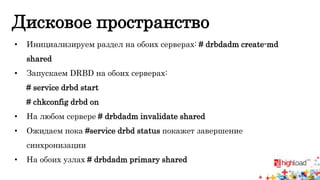Дисковое пространство 
• Инициализируем раздел на обоих серверах: # drbdadm create-md 
shared 
• Запускаем DRBD на обоих серверах: 
# service drbd start 
# chkconfig drbd on 
• На любом сервере # drbdadm invalidate shared 
• Ожидаем пока #service drbd status покажет завершение 
синхронизации 
• На обоих узлах # drbdadm primary shared 
 