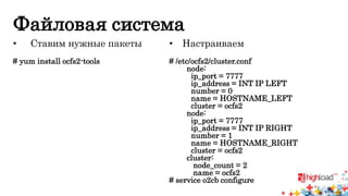 Файловая система 
• Ставим нужные пакеты 
# yum install ocfs2-tools 
• Настраиваем 
# /etc/ocfs2/cluster.conf 
node: 
ip_port = 7777 
ip_address = INT IP LEFT 
number = 0 
name = HOSTNAME_LEFT 
cluster = ocfs2 
node: 
ip_port = 7777 
ip_address = INT IP RIGHT 
number = 1 
name = HOSTNAME_RIGHT 
cluster = ocfs2 
cluster: 
node_count = 2 
name = ocfs2 
# service o2cb configure 
 