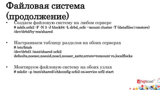 Файловая система 
(продолжение) 
• Создаем файловую систему на любом сервере 
# mkfs.ocfs2 -F -N 3 -J block64 -L drbd_ocfs --mount cluster -T (datafiles|vmstore) 
/dev/drbd/by-res/shared 
• Настраиваем таблицу разделов на обоих серверах 
# /etc/fstab 
/dev/drbd1 /mnt/shared ocfs2 
defaults,noexec,nosuid,noacl,nouser_xattr,errors=remount-ro,localflocks 
• Монтируем файловую систему на обоих узлах 
# mkdir –p /mnt/shared/;chkconfig ocfs2 on;service ocf2 start 
 