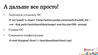 А дальше все просто! 
• Запускаем установку ОС 
# virt-install -n vhost1 -l http://mirror.yandex.ru/centos/6.5/os/x86_64/ -- 
vnc --disk path=/mnt/shared/data/iamge1-root.bin,size=200 –prompt 
• Ставим ОС 
• Сохраняем конфигурацию 
# virsh dumpxml vhost1 > /mnt/shared/xml/vhost1.xml 
 