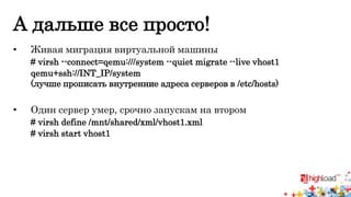 А дальше все просто! 
• Живая миграция виртуальной машины 
# virsh --connect=qemu:///system --quiet migrate --live vhost1 
qemu+ssh://INT_IP/system 
(лучше прописать внутренние адреса серверов в /etc/hosts) 
• Один сервер умер, срочно запускам на втором 
# virsh define /mnt/shared/xml/vhost1.xml 
# virsh start vhost1 
 