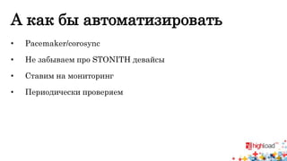 А как бы автоматизировать 
• Pacemaker/corosync 
• Не забываем про STONITH девайсы 
• Ставим на мониторинг 
• Периодически проверяем 
 