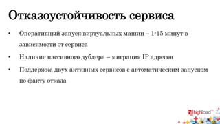 Отказоустойчивость сервиса 
• Оперативный запуск виртуальных машин – 1-15 минут в 
зависимости от сервиса 
• Наличие пассивного дублера – миграция IP адресов 
• Поддержка двух активных сервисов с автоматическим запуском 
по факту отказа 
 
