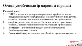 Отказоустойчивые ip адреса и сервисы 
Решений много 
1. HSRP – надежное аппаратное решение, требует наличия 
поддерживающего оборудования. Не знает ничего про другие 
сервисы, чем и ограничивается возможность применения. 
2. carp/ucarp – просто, надежно. Не знает ничего про другие 
сервисы, чем и ограничивается возможность применения. 
3. Heartbeat – фактически предок pacemaker/corosync. 
Конфигурировать сложно 
4. Pacemaker/corosync – аналог heartbeat но проще настраивать. 
 