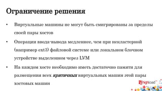 Ограничение решения 
• Виртуальные машины не могут быть смигрированы за пределы 
своей пары хостов 
• Операции ввода-вывода медленнее, чем при некластерной 
(например ext3) файловой системе или локальном блочном 
устройстве выделенном через LVM 
• На каждом хосте необходимо иметь достаточно памяти для 
размещения всех критичных виртуальных машин этой пары 
хостовых машин 
 