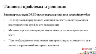 Типовые проблемы и решения 
Рассинхронизация DRBD после перезагрузки или аварийного сбоя 
• Не запускать виртуальные машины на хосте, на котором идет 
восстановление drbd до его завершения 
• Минимизировать операции ввода-вывода на неповрежденном 
хосте 
• При необходимости остановить синхронизацию и запустить ее в 
менее нагруженный интервал времени 
 