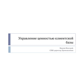 Управление ценностью клиентской базы 
Максим Мозговой, 
CRM директор, Промсвязьбанк  