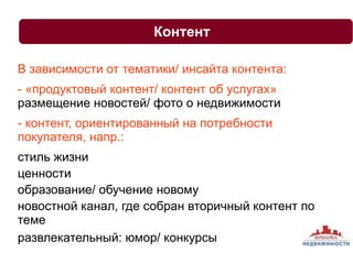 Контент 
В зависимости от тематики/ инсайта контента: 
- «продуктовый контент/ контент об услугах» 
размещение новостей/ фото о недвижимости 
- контент, ориентированный на потребности 
покупателя, напр.: 
стиль жизни 
ценности 
образование/ обучение новому 
новостной канал, где собран вторичный контент по 
теме 
развлекательный: юмор/ конкурсы 
 