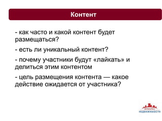 Контент 
- как часто и какой контент будет 
размещаться? 
- есть ли уникальный контент? 
- почему участники будут «лайкать» и 
делиться этим контентом 
- цель размещения контента — какое 
действие ожидается от участника? 
 