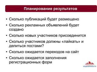 Планирование результатов 
● Сколько публикаций будет размещено 
● Сколько рекламных объявлений будет 
создано 
● Сколько новых участников присоединится 
● Сколько участников должны «лайкать» и 
делиться постами? 
● Сколько ожидается переходов на сайт 
● Сколько ожидается заполнения 
регистрационных форм 
 