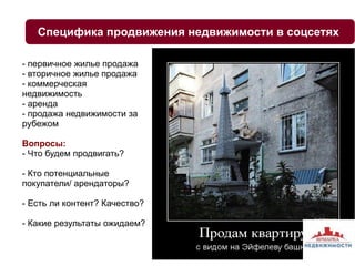 Cпецифика продвижения недвижимости в соцсетях 
- первичное жилье продажа 
- вторичное жилье продажа 
- коммерческая 
недвижимость 
- аренда 
- продажа недвижимости за 
рубежом 
Вопросы: 
- Что будем продвигать? 
- Кто потенциальные 
покупатели/ арендаторы? 
- Есть ли контент? Качество? 
- Какие результаты ожидаем? 
 