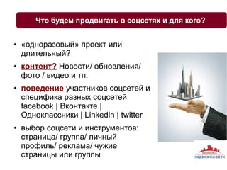 Что будем продвигать в соцсетях и для кого? 
● «одноразовый» проект или 
длительный? 
● контент? Новости/ обновления/ 
фото / видео и тп. 
● поведение участников соцсетей и 
специфика разных соцсетей 
facebook | Вконтакте | 
Одноклассники | Linkedin | twitter 
● выбор соцсети и инструментов: 
страница/ группа/ личный 
профиль/ реклама/ чужие 
страницы или группы 
 