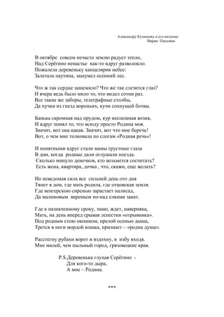 Деревня Серёгино 
Александру Кузнецову и его матушке 
Марии Павловне 
В октябре совсем нечасто землю радует тепло, 
Над Серёгино ненастье как-то вдруг разволокло. 
Пожалела деревеньку канцелярия небес: 
Залетала паутина, зашумел осенний лес. 
Что ж так сердце защемило? Что же так слезится глаз? 
И вчера ведь было мило то, что видел сотни раз. 
Все такие же заборы, телеграфные столбы, 
Да пучки из гнезд вороньих, кучи сохнущей ботвы. 
Банька скромная над прудом, кур неспешная возня, 
И вдруг понял то, что всюду просто Родина моя. 
Значит, вот она какая. Значит, вот что мне беречь! 
Вот, о чем мне толковала по слогам «Родная речь»! 
И понятными вдруг стали мамы грустные глаза 
В дни, когда родные дали оглушали поезда. 
Сколько минуло денечков, кто возьмется сосчитать? 
Есть жена, квартира, дочка , что, скажи, еще желать? 
Но неведомая сила все сильней день ото дня 
Тянет в дом, где мать родила, где отцовская земля. 
Где венгерскою сиренью зарастает палисад, 
Да малиновым вареньем по-над елками закат. 
Где к назначенному сроку, знаю, ждет, наверняка, 
Мать, на день вперед срывая лепестки «отрывника». 
Под родным стою окошком, прелой осенью дыша, 
Трется в ноги мордой кошка, признает – «родна душа». 
Расстегну рубахи ворот и вздохну, в избу входя. 
Мне милей, чем пыльный город, грязовецкие края. 
P.S. Деревенька глухая Серёгино - 
Для кого-то дыра, 
А мне – Родина. 
 