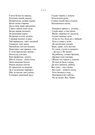 * * * 
Снеги белые по крышу, 
Холодны зимой деньки, 
Попритихли, словно мыши, 
Возле печек старики. 
Дед в окне дыру продышит, 
Глянет сквозь очки туда: 
Ветки дерева колышет 
За окошками пурга. 
Потрещит в огне лучина. 
Самовар поспеет в срок. 
Чай вприкуску, чай с малиной 
Скоротал еще денек. 
Поскоблил ногтем окошко, 
Навострил, как прежде, глаз. 
У печи проснулась кошка – 
Непогода улеглась. 
Взял фуфаечку, лопату, 
Шесть секунд – боец готов. 
Зима-зимушка богато 
Нынче выдала снегов. 
От крылечка до калитки 
Да к поленнице маршрут, 
Шаг за шагом, как улитка, 
Сотворил знакомый труд. 
Гладко черень у лопаты 
Отмозолила рука, 
Славен тихий труд солдата 
Пенсионного полка. 
Покурить присел с устатку… 
Скоро март, а там грачи, 
Вновь здоровье по заплатке 
Склеят вешние лучи. 
«Сам-то что, беда вот с бабкой: 
Хоть и ловка у печи, 
Да магнитные осадки, 
Знаю, давят, хоть молчит. 
О, гляди, стучит в окошко». 
- Да иду я. Не шуми! 
На рябинку, словно брошки, 
Дружно сели снегири. 
«Жизнь что черень у лопаты, 
Не всегда была гладка, 
Да чего грешить, ребята, 
Все одно – она сладка. 
Все одно – пожить охота, 
Хоть велики и года, 
Належимся без заботы, 
Ну да ладно. Все. Пока». 
 