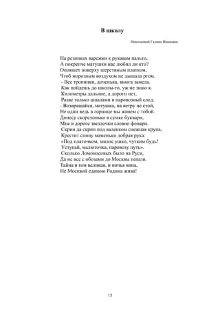 В школу 
15 
Николаевой Галине Ивановне 
На резинках варежки к рукавам пальто, 
А покрепче матушки нас любил ли кто? 
Опояшет поверху шерстяным платком, 
Чтоб морозным воздухом не дышала ртом. 
- Все тропинки, доченька, вьюга замела. 
Как пойдешь до школы-то, уж не знаю я. 
Километры дальние, а дороги нет, 
Разве только шпалами в паровозный след. 
- Возвращайся, матушка, на ветру не стой, 
Не одни ведь в горнице мы живем с тобой. 
Донесу скорехонько в сумке буквари, 
Мне в дороге звездочки словно фонари. 
Скрип да скрип под валенком снежная крупа, 
Крестит спину маменьки добрая рука: 
«Под платочком, милое ушко, чутким будь! 
Уступай, малюточка, паровозу путь». 
Сколько Ломоносовых было на Руси, 
Да не все с обозами до Москвы пошли. 
Тайна в том великая, и ничья вина, 
Не Москвой единою Родина жива! 
 