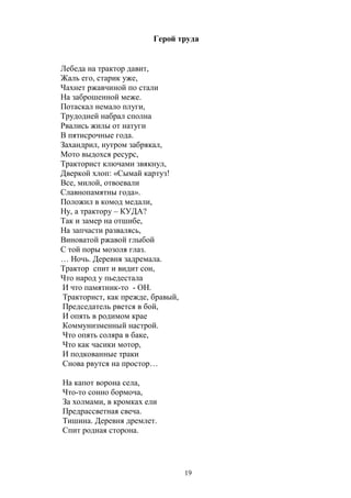 Герой труда 
Лебеда на трактор давит, 
Жаль его, старик уже, 
Чахнет ржавчиной по стали 
На заброшенной меже. 
Потаскал немало плуги, 
Трудодней набрал сполна 
Рвались жилы от натуги 
В пятисрочные года. 
Захандрил, нутром забрякал, 
Мото выдохся ресурс, 
Тракторист ключами звякнул, 
Дверкой хлоп: «Сымай картуз! 
Все, милой, отвоевали 
Славнопамятны года». 
Положил в комод медали, 
Ну, а трактору – КУДА? 
Так и замер на отшибе, 
На запчасти развалясь, 
Виноватой ржавой глыбой 
С той поры мозоля глаз. 
… Ночь. Деревня задремала. 
Трактор спит и видит сон, 
Что народ у пьедестала 
И что памятник-то - ОН. 
Тракторист, как прежде, бравый, 
Председатель рвется в бой, 
И опять в родимом крае 
Коммунизменный настрой. 
Что опять соляра в баке, 
Что как часики мотор, 
И подкованные траки 
Снова рвутся на простор… 
На капот ворона села, 
Что-то сонно бормоча, 
За холмами, в кромках ели 
Предрассветная свеча. 
Тишина. Деревня дремлет. 
Спит родная сторона. 
19 
 