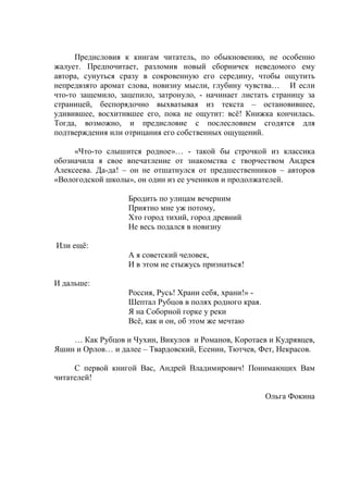 Предисловия к книгам читатель, по обыкновению, не особенно 
жалует. Предпочитает, разломив новый сборничек неведомого ему 
автора, сунуться сразу в сокровенную его середину, чтобы ощутить 
непредвзято аромат слова, новизну мысли, глубину чувства… И если 
что-то защемило, зацепило, затронуло, - начинает листать страницу за 
страницей, беспорядочно выхватывая из текста – остановившее, 
удивившее, восхитившее его, пока не ощутит: всё! Книжка кончилась. 
Тогда, возможно, и предисловие с послесловием сгодятся для 
подтверждения или отрицания его собственных ощущений. 
«Что-то слышится родное»… - такой бы строчкой из классика 
обозначила я свое впечатление от знакомства с творчеством Андрея 
Алексеева. Да-да! – он не отшатнулся от предшественников – авторов 
«Вологодской школы», он один из ее учеников и продолжателей. 
Бродить по улицам вечерним 
Приятно мне уж потому, 
Что город тихий, город древний 
Не весь подался в новизну 
Или ещё: 
А я советский человек, 
И в этом не стыжусь признаться! 
И дальше: 
Россия, Русь! Храни себя, храни!» - 
Шептал Рубцов в полях родного края. 
Я на Соборной горке у реки 
Всё, как и он, об этом же мечтаю 
… Как Рубцов и Чухин, Викулов и Романов, Коротаев и Кудрявцев, 
Яшин и Орлов… и далее – Твардовский, Есенин, Тютчев, Фет, Некрасов. 
С первой книгой Вас, Андрей Владимирович! Понимающих Вам 
читателей! 
Ольга Фокина 
 