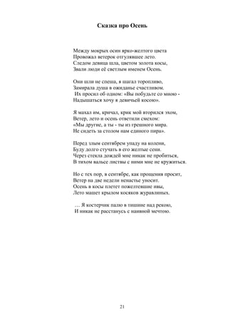 Сказка про Осень 
Между мокрых осин ярко-желтого цвета 
Провожал ветерок отгулявшее лето. 
Следом девица шла, цветом золота косы, 
Звали люди её светлым именем Осень. 
Они шли не спеша, я шагал торопливо, 
Замирала душа в ожиданье счастливом. 
Их просил об одном: «Вы побудьте со мною - 
Надышаться хочу я девичьей косою». 
Я махал им, кричал, крик мой вторился эхом, 
Ветер, лето и осень ответили смехом: 
«Мы другие, а ты - ты из грешного мира. 
Не сидеть за столом нам единого пира». 
Перед злым сентябрем упаду на колени, 
Буду долго стучать в его желтые сени. 
Через стекла дождей мне никак не пробиться, 
В тихом вальсе листвы с ними мне не кружиться. 
Но с тех пор, в сентябре, как прощения просит, 
Ветер на две недели ненастье уносит. 
Осень в косы плетет пожелтевшие ивы, 
Лето машет крылом косяков журавлиных. 
… Я костерчик палю в тишине над рекою, 
И никак не расстанусь с наивной мечтою. 
21 
 
