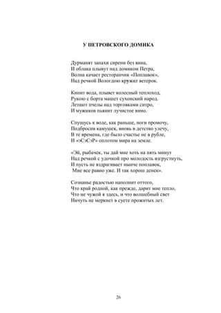 У ПЕТРОВСКОГО ДОМИКА 
Дурманят запахи сирени без вина, 
И облака плывут над домиком Петра, 
Волна качает ресторанчик «Поплавок», 
Над речкой Вологдою кружит ветерок. 
Кипит вода, плывет колесный теплоход, 
Рукою с борта машет сухонский народ. 
Летают пчелы над торговками ситро, 
И мужиков пьянит лучистое вино. 
Спущусь к воде, как раньше, ноги промочу, 
Подбросив камушек, вновь в детство улечу, 
В те времена, где было счастье не в рубле, 
И «эСэСэР» оплотом мира на земле. 
«Эй, рыбачек, ты дай мне хоть на пять минут 
Над речкой с удочкой про молодость взгрустнуть, 
И пусть не вздрагивает нынче поплавок, 
Мне все равно уже. И так хорош денек». 
Сознанье радостью наполнит оттого, 
Что край родной, как прежде, дарит мне тепло, 
Что не чужой я здесь, и что волшебный свет 
Ничуть не меркнет в суете прожитых лет. 
26 
 