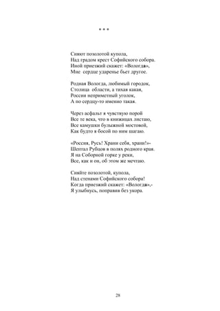 28 
* * * 
Сияют позолотой купола, 
Над градом крест Софийского собора. 
Иной приезжий скажет: «Вологда», 
Мне сердце ударенье бьет другое. 
Родная Вологда, любимый городок, 
Столица области, а тихая какая, 
России неприметный уголок, 
А по сердцу-то именно такая. 
Через асфальт я чувствую порой 
Все те века, что в книжицах листаю, 
Все камушки булыжной мостовой, 
Как будто я босой по ним шагаю. 
«Россия, Русь! Храни себя, храни!»- 
Шептал Рубцов в полях родного края. 
Я на Соборной горке у реки, 
Все, как и он, об этом же мечтаю. 
Сияйте позолотой, купола, 
Над стенами Софийского собора! 
Когда приезжий скажет: «Вологда»,- 
Я улыбнусь, поправив без укора. 
 
