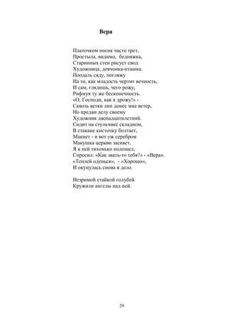 29 
Вера 
Платочком носик часто трет, 
Простыла, видимо, бедняжка, 
Старинных стен рисует свод 
Художница, девчонка-пташка. 
Поодаль сяду, погляжу 
На то, как младость чертит вечность, 
И сам, глядишь, чего рожу, 
Рифмуя ту же бесконечность. 
«О, Господи, как я дрожу!» - 
Сквозь ветки лип донес мне ветер, 
Но предан делу своему 
Художник двенадцатилетний. 
Сидит на стульчике складном, 
В стакане кисточку болтает, 
Макнет - и вот уж серебром 
Макушка церкви засияет. 
Я к ней тихонько подошел, 
Спросил: «Как звать-то тебя?» - «Вера». 
«Теплей оденься», - «Хорошо», 
И окунулась снова в дело. 
Незримой стайкой голубей 
Кружили ангелы над ней. 
 