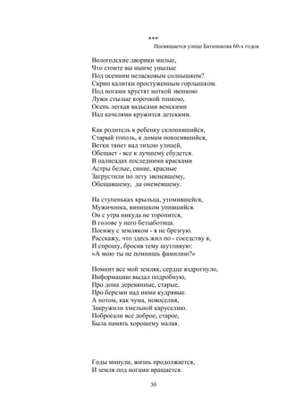 *** 
Посвящается улице Батюшкова 60-х годов 
Вологодские дворики милые, 
Что стоите вы нынче унылые 
Под осенним неласковым солнышком? 
Скрип калитки простуженным горлышком. 
Под ногами хрустят ноткой звонкою 
Лужи стылые корочкой тонкою, 
Осень легкая вальсами венскими 
Над качелями кружится детскими. 
Как родитель к ребенку склонившийся, 
Старый тополь, к домам покосившийся, 
Ветки тянет над тихою улицей, 
Обещает - все к лучшему сбудется. 
В палисадах последними красками 
Астры белые, синие, красные 
Загрустили по лету звеневшему, 
Обещавшему, да онемевшему. 
На ступеньках крыльца, утомившейся, 
Мужичонка, винишком упившийся. 
Он с утра никуда не торопится, 
В голове у него беззаботица. 
Посижу с земляком - я не брезгую. 
Расскажу, что здесь жил по - соседству я, 
И спрошу, бросив тему шутливую: 
«А мою ты не помнишь фамилию?» 
Помнит все мой земляк, сердце вздрогнуло, 
Информацию выдал подробную, 
Про дома деревянные, старые, 
Про березки над ними кудрявые. 
А потом, как чума, новоселия, 
Закружили хмельной каруселию. 
Побросали все доброе, старое, 
Была память хорошему малая. 
30 
 
