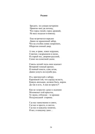 34 
Родине 
Бродить по улицам вечерним 
Приятно мне уж потому, 
Что город тихий, город древний, 
Не весь подался в новизну. 
Еще встречается нередко 
Давно не крашенный забор, 
Что на столбах повис некрепких, 
Оберегая сонный двор. 
А там, в траве, лежат игрушки, 
Совочек с ведрышком в песке, 
И старый пес, дворово-русский, 
Сопит на солнечной доске. 
Сквозь легкий тюль окно вдыхает 
Вечерний томный аромат, 
И пьяный шмель, едва летая, 
Давно уснуть на клумбе рад. 
И я, притянутый к забору 
Картинкой той, что сердцу всласть, 
Кажусь жильцам, должно быть, вором. 
Да так и есть. А как не красть?! 
Как не «сгрести» душе в ладошки 
Мгновенья этой красоты, 
Те звуки, отблески – те крошки 
Полуушедшей старины. 
Где все таинственно и свято, 
Где все и просто, и светло, 
Где все и каждому понятно, 
И все, и каждому дано… 
 