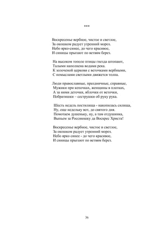 *** 
Воскресенье вербное, чистое и светлое, 
За окошком радует утренний мороз. 
Небо ярко-синее, до чего красивое, 
И синицы прыгают по ветвям берез. 
На высоком тополе птицы гнезда штопают, 
Талыми наполнена водами река. 
К золоченой церкови с веточками вербными, 
С помыслами светлыми движется толпа. 
Люди православные, праздничные, справные, 
Мужики при кепочках, женщины в платках, 
А за ними деточки, яблочки от веточки, 
Побратишки – сеструшки об руку рука. 
Шесть недель постилища - накопилась силища, 
Ну, еще недельку вот, до святого дня. 
Помотаем душеньку, ну, а там отдушинка, 
Выпьем за Россиюшку да Воскрес Христа! 
Воскресенье вербное, чистое и светлое, 
За окошком радует утренний мороз. 
Небо ярко синее - до чего красивое, 
И синицы прыгают по ветвям берез. 
36 
 
