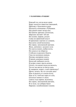 У ПАМЯТНИКА РУБЦОВУ 
Каждый год, когда вода в реке 
Вдруг нальется тяжестью свинцовой, 
Прихожу с букетиком в руке 
Посидеть в компании с Рубцовым. 
Над рекой гоняет ветер снег, 
На канатах дремлют теплоходы, 
Мерзлою листвой ХХ век 
По аллеям, шаркая, уходит. 
Гляну на гранитный силуэт 
И припомню строчки со словами, 
Как катил лихой велосипед 
По стране, заполненной цветами. 
Жаль, девчонка с дальнего села 
Не смогла понять любви поэта, 
Не сумела и не сберегла 
Стебелек из русского букета. 
Сяду на холодную скамью, 
Положу скатеркою газету, 
И вином дешевым помяну 
Вологдой любимого поэта. 
И острее станет грусть-печаль 
Оттого, что жизнь скупа на милость, 
Что не так светла та светла даль, 
И, напрасно, может, к ней стремились? 
Прочь, печаль. Не тот сегодня день! 
Пью за радость от стихов поэта, 
Пью за то, чтоб как горох от стен, 
Отлетало темное от света. 
Сквозь года скрипи, велосипед, 
По стране, заполненной цветами, 
В те поля, где собирал букет 
Паренек с влюбленными глазами. 
37 
 