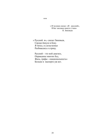 39 
*** 
« И человек сказал: «Я – русский», 
И Бог заплакал вместе с ним» 
Н. Зиновьев 
« Русский я»,- сказал Зиновьев, 
Сердце ёкнуло в боку. 
Я читал, и слезы-комья 
Разбивались о строку. 
Русский – это мой диагноз, 
Оправданье многих бед, 
Жаль, графы - «национальность» 
Больше в паспорте уж нет. 
 