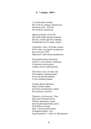 К 7 ноября 2009 г. 
А я советский человек 
И в этом не стыжусь признаться, 
Родитель мой – ХХ век, 
И я не буду отрекаться. 
Простые буквы «эСэСэР» 
На синей кофте физкультурной 
Несли с отцом другим в пример 
В пробежке мы по парку утром. 
Гордилась мать: «Смотри, сынок, 
В тот день, в который ты родился, 
На «золотое» ГТО 
Проплыть твой папка умудрился». 
И каждый номер «Огонька» 
Листал с последней я страницы, 
Гантельку мучила рука – 
Стране хотел я пригодиться. 
Хоть был я мал, но знал уже, 
Что широка страна родная, 
И что на каждом рубеже 
Стоит машина боевая. 
Теперь другие времена, 
Иная музыка играет. 
Клочком шагреневым страна 
Все усыхает, усыхает. 
Тружусь, а пользы нет. Увы, 
Не станет Родина богаче, 
Победу празднуют мужи 
Бесстыдной рыночной удачи. 
И на работу поутру 
Иду, глаза потупив низко, 
И паренек бежит. «Ау! 
Куда бежишь?» - «Бегу за «Клинским» 
40 
 