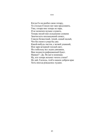 *** 
Когда б я не разбил свою гитару, 
То столько б песен мог вам предложить. 
Увы, гитара мне теперь не пара, 
Я не назначен музыке служить. 
Теперь милей мне складными словами 
Запечатлеть нахлынувший сюжет, 
Совсем безвестный, тихий, самый малый, 
Что без меня и умер бы уже. 
Какой-нибудь листок, с ветвей упавший, 
Или зари вечерней теплый свет, 
По стебельку все ладно увязавши, 
Вам поднести рифмованный букет. 
Наивен? - Да. Но всё я понимаю. 
Ну, кто теперь возьмет читать стихи? 
Но дай, Господь, чтоб в нашем добром крае 
Хоть иногда рождались чудаки. 
43 
 