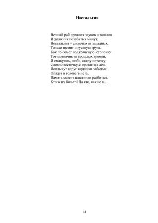 Ностальгия 
Вечный раб прежних звуков и запахов 
И должник позабытых минут. 
Ностальгия – словечко из западных, 
Только щемит и русскую грудь. 
Как прижмет под граненую стопочку 
Тот мотивчик из прошлых времен, 
И смакуешь, любя, кажду ноточку, 
Словно весточку, с прожитых дён. 
Поплывут вдруг картинки забытые, 
Опадет в голове тинета, 
Память склеит пластинки разбитые. 
Кто ж их бил-то? Да кто, как не я… 
44 
 