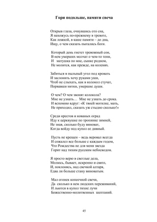 Гори подольше, памяти свеча 
Открыв глаза, очнувшись ото сна, 
Я нахожусь по-прежнему в тревоге, 
Как ложкой, в каше памяти – до дна, 
Ищу, о чем сказать пытались боги. 
Который день гнетет тревожный сон, 
В нем умерших молчат о чем-то тени, 
И матушка по мне, сынке родном, 
Не молится, как прежде, на коленях. 
Забиться в пыльный угол под кровать 
И заслонить хочу руками уши, 
Чтоб не слыхать, как в колокол стучат, 
Порвавши нитки, умершие души. 
О чем? О чем звонят колокола? 
Мне не узнать… Мне не узнать до срока. 
И вспомню вдруг: «К твоей могилке, мать, 
Не приходил, сказать уж стыдно сколько!» 
Среди крестов и кованых оград 
Иду к церквушке по тропинке зимней, 
Не зная, сколько буду виноват, 
Когда войду под купол ее дивный. 
Пусть не крещен – ведь веровал всегда 
И сожалел все больше с каждым годом, 
Что Рождества не для меня звезда 
Горит над тихим русским небосводом. 
Я просто верю в светлые дела, 
Молюсь, бывает, искренно и свято, 
И, поклонясь, над свечкой алтаря, 
Едва ли больше стану виноватым. 
Мал огонек копеечной свечи, 
Да сколько в нем людских переживаний, 
И льются в купол тихие лучи 
Божественно-молитвенных шептаний. 
45 
 