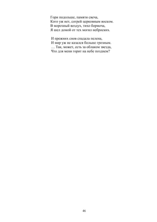 Гори подольше, памяти свеча, 
Кого уж нет, согрей церковным воском. 
В морозный воздух, тихо бормоча, 
Я шел домой от тех могил неброских. 
И прежних снов спадала пелена, 
И мир уж не казался больше грозным. 
… Так, может, есть за облаком звезда, 
Что для меня горит на небе позднем? 
46 
 
