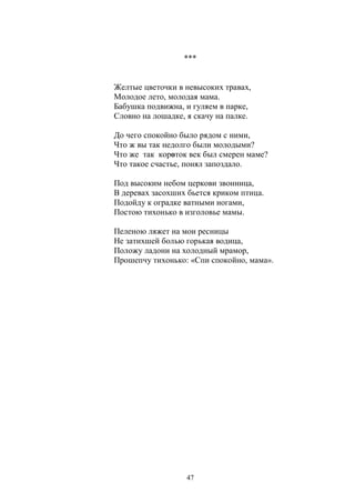 *** 
Желтые цветочки в невысоких травах, 
Молодое лето, молодая мама. 
Бабушка подвижна, и гуляем в парке, 
Словно на лошадке, я скачу на палке. 
До чего спокойно было рядом с ними, 
Что ж вы так недолго были молодыми? 
Что же так короток век был смерен маме? 
Что такое счастье, понял запоздало. 
Под высоким небом церкови звонница, 
В деревах засохших бьется криком птица. 
Подойду к оградке ватными ногами, 
Постою тихонько в изголовье мамы. 
Пеленою ляжет на мои ресницы 
Не затихшей болью горькая водица, 
Положу ладони на холодный мрамор, 
Прошепчу тихонько: «Спи спокойно, мама». 
47 
 
