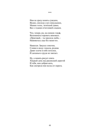 *** 
Нам не сразу понять суждено, 
Видно, смолоду слух никудышен, 
Мамин голос, затихший давно, 
Все с годами отчетливей слышен. 
Что, теперь уж, на снимок глядя, 
Вспоминать-горевать виновато. 
«Приезжай, - ты просила любя, - 
Наживетесь еще без меня-то». 
Нажился. Закусал локотки, 
Словно в воду глядела, родная. 
Давят плечи в избе потолки, 
И дыханья в груди не хватает. 
Ну, а память рисует опять 
Хмурый день над раскисшей дорогой 
И тебя, моя добрая мать, 
Как смотрела мне вслед от порога. 
48 
 