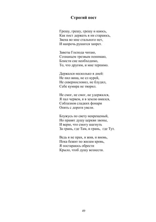 Строгий пост 
Грешу, грешу, грешу и каюсь, 
Как пост держать я ни стараюсь, 
Звена во мне стального нет, 
И напрочь рушится запрет. 
Заветы Господа читаю, 
Сознаньем трезвым понимаю, 
Блюсти сие необходимо, 
То, что другим, и мне терпимо. 
Держался несколько я дней: 
Не пил вина, не ел курей, 
Не сквернословил, не блудил, 
Себе кумира не творил. 
Не смог, не смог, не удержался, 
Я пал червем, я в землю вмялся, 
Соблазнов сладких фонари 
Опять с дороги увели. 
Блужусь по свету некрещеный, 
Но правят душу церкви звоны, 
И верю, что смогу шагнуть 
За грань, где Там, и грань, где Тут. 
Ведь я не прах, я жив, и вновь, 
Пока бежит по жилам кровь, 
Я постараюсь обрести 
Крыло, чтоб душу вознести. 
49 
 