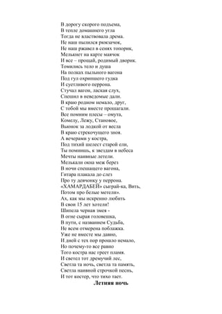 *** 
Моим друзьям Мишке, Витьке и Миньке 
А помнишь, друг? Была пора 
В дорогу скорого подъема, 
В тепле домашнего угла 
Тогда не властвовала дрема. 
Не наш пылился рюкзачок, 
Не наш ржавел в сенях топорик, 
Мелькнет на карте маячок 
И все – прощай, родимый дворик. 
Томились тело и душа 
На полках пыльного вагона 
Под гул охрипшего гудка 
И суетливого перрона. 
Стучал вагон, лаская слух, 
Спешил в неведомые дали. 
В краю родном немало, друг, 
С тобой мы вместе прошагали. 
Все помним плесы – омута, 
Комелу, Лежу, Становое, 
Вьюнок за лодкой от весла 
В краю стрекочущего зноя. 
А вечерами у костра, 
Под тихий шелест старой ели, 
Ты помнишь, к звездам в небеса 
Мечты наивные летели. 
Мелькали окна меж берез 
В ночи спешащего вагона, 
Гитара плакала до слез 
Про ту девчонку у перрона. 
«ХАМАРДАБЕЙ» сыграй-ка, Вить, 
Потом про белые метели». 
Ах, как мы искренно любить 
В свои 15 лет хотели! 
Шипела черная змея - 
В огне сырая головешка, 
В пути, с названием Судьба, 
Не всем отмерена поблажка. 
Уже не вместе мы давно, 
И дней с тех пор прошло немало, 
Но почему-то все равно 
Того костра нас греет пламя. 
И светел тот дремучий лес, 
Светла та ночь, светла та память, 
 