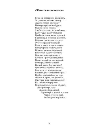 «Жись-то налаживается» 
Встал на последнюю ступеньку, 
Откуда много ближе к свету. 
Засунул голову в петельку 
Под скрип родного табурета. 
Подуло серою тоскою, 
Что быть должно, то неизбежно. 
Вдруг через щелку гробовую 
Пробился лучик жизни прежней. 
В серванте, в стопочке граненой, 
Кольцом спасательного круга, 
Остаток прежнего застолья 
Явился, знать, не весть откуда. 
Перед чертою сей печальной 
Не стоит нарушать традиций, 
И посошок к дороге дальней, 
Конечно, тоже пригодится. 
Глотнул. Присохший кадычок 
Пошел волной по шее красной. 
Пожалуй, смерти кулачок 
По этой двери бил напрасно! 
Протерлись водочкой в мозгах 
Контакты те, что пригорели, 
И жизни друг - животный страх- 
Пробил холодный пот на теле. 
«Ну что я, право, так раскис?» 
Он думал, сняв с крюка верёвку, 
И с табурета сверху вниз 
На жизнь глядел, как на обновку. 
Да здравствуй, Русь! 
Хмельной народ твой 
Здравствуй и душой, и телом. 
Россия оттого и пьет, 
Чтобы душа не улетела. 
50 
 