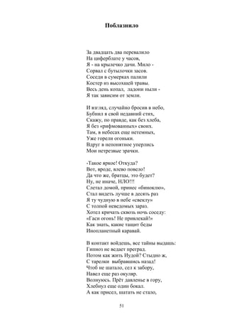 Поблазнило 
За двадцать два перевалило 
На циферблате у часов, 
Я - на крылечко дачи. Мило - 
Сорвал с бутылочки засов. 
Соседи в сумерках палили 
Костер из высохшей травы. 
Весь день копал, ладони ныли - 
Я так зависим от земли. 
И взгляд, случайно бросив в небо, 
Бубнил я свой недавний стих, 
Скажу, по правде, как без хлеба, 
Я без «рифмованных» своих. 
Там, в небесах еще нетемных, 
Уже горели огоньки. 
Вдруг в непонятное уперлись 
Мои нетрезвые зрачки. 
-Такое яркое! Откуда? 
Вот, вроде, влево повело! 
Да что же, братцы, это будет? 
Ну, не иначе, НЛО!!! 
Слетал домой, принес «биноклю», 
Стал видеть лучше в десять раз 
Я ту чудную в небе «свеклу» 
С толпой неведомых зараз. 
Хотел кричать сквозь ночь соседу: 
«Гаси огонь! Не привлекай!» 
Как знать, какие тащит беды 
Инопланетный каравай. 
В контакт войдешь, все тайны выдашь: 
Гипноз не ведает преград. 
Потом как жить Иудой? Стыдно ж, 
С тарелки выбравшись назад! 
Чтоб не шатало, сел к забору, 
Навел еще раз окуляр. 
Волнуюсь. Прёт давленье в гору, 
Хлебнул еще один бокал. 
А как присел, шатать не стало, 
51 
 