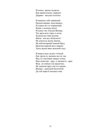 И понял: зренье подвело, 
Как приколочено, мерцало 
Дыряво - звездно полотно. 
И никаких тебе движений 
Налево-вправо, взад-вперед, 
И страха нет от поражений, 
Какие с космоса несет. 
И понял так: блудня Венера, 
Что ярче всех горит в ночи, 
Ходила все-таки налево, 
Иначе чем все объяснить? 
Не алкоголь всему виною, 
Не мой вечерний пьяный бред, 
Цепочки версий всех закрою: 
Здесь виден явно женский след. 
И вывод надо делать точный: 
Как трезв-то, видишь все не так. 
Над «i» поставим твердо точки, 
Нам пьянство - друг, а трезвость - враг. 
Ведь не пойди я на крылечко, 
Не замахни пред тем сто грамм, 
Венера - девочкой беспечной 
До сей поры б казалась нам. 
52 
 